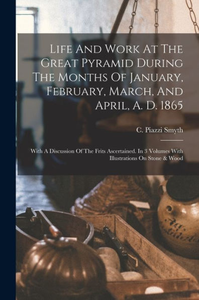Life And Work At The Great Pyramid During The Months Of January, February, March, And April, A. D. 1865: With A Discussion Of The Frits Ascertained. In 3 Volumes With Illustrations On Stone & Wood - 9781018763088