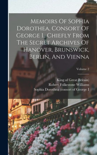 Memoirs Of Sophia Dorothea, Consort Of George I., Chiefly From The Secret Archives Of Hanover, Brunswick, Berlin, And Vienna; Volume 2 - 9781018763545