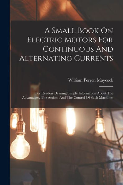 A Small Book On Electric Motors For Continuous And Alternating Currents: For Readers Desiring Simple Information About The Advantages, The Action, And The Control Of Such Machines - 9781018763699