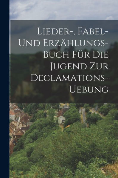 Lieder-, Fabel- Und Erzählungs-Buch Für Die Jugend Zur Declamations-Uebung (German Edition) - 9781018763743