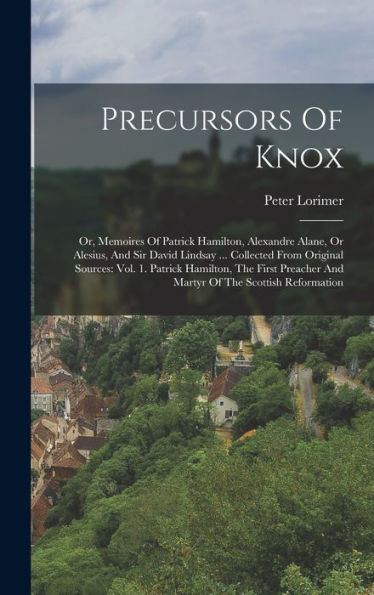 Precursors Of Knox: Or, Memoires Of Patrick Hamilton, Alexandre Alane, Or Alesius, And Sir David Lindsay ... Collected From Original Sources: Vol. 1. ... And Martyr Of The Scottish Reformation - 9781018765068