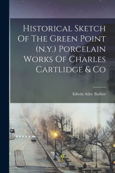 Historical Sketch Of The Green Point (N.Y.) Porcelain Works Of Charles Cartlidge & Co - 9781018765655