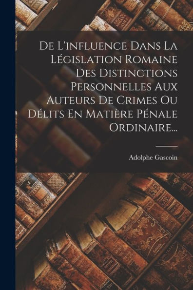 De L'Influence Dans La Législation Romaine Des Distinctions Personnelles Aux Auteurs De Crimes Ou Délits En Matière Pénale Ordinaire... (French Edition) - 9781018767307