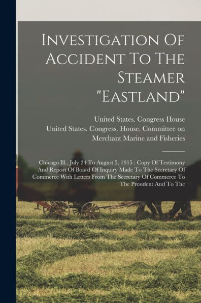 Investigation Of Accident To The Steamer "Eastland": Chicago Ill., July 24 To August 5, 1915: Copy Of Testimony And Report Of Board Of Inquiry Made To ... Of Commerce To The President And To The - 9781018767901