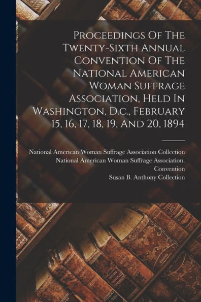 Proceedings Of The Twenty-Sixth Annual Convention Of The National American Woman Suffrage Association, Held In Washington, D.C., February 15, 16, 17, 18, 19, And 20, 1894 - 9781018771595