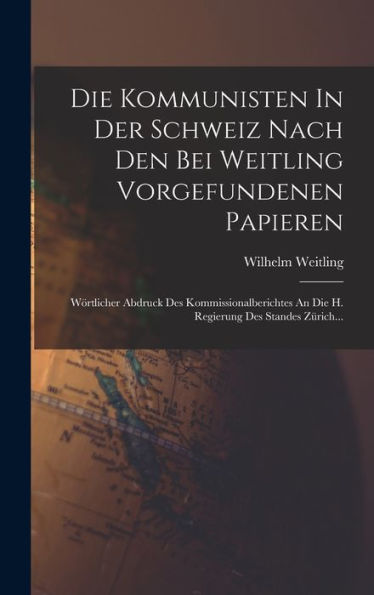 Die Kommunisten In Der Schweiz Nach Den Bei Weitling Vorgefundenen Papieren: Wörtlicher Abdruck Des Kommissionalberichtes An Die H. Regierung Des Standes Zürich... (German Edition)