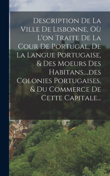Description De La Ville De Lisbonne, Où L'On Traite De La Cour De Portugal, De La Langue Portugaise, & Des Moeurs Des Habitans..., Des Colonies ... De Cette Capitale... (French Edition)