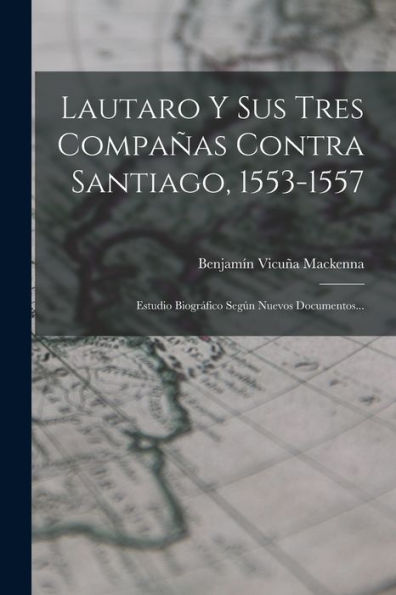 Lautaro Y Sus Tres Compañas Contra Santiago, 1553-1557: Estudio Biográfico Según Nuevos Documentos... (Spanish Edition) - 9781018777450