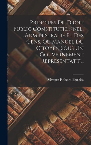 Principes Du Droit Public Constitutionnel, Administratif Et Des Gens, Ou Manuel Du Citoyen Sous Un Gouvernement Représentatif... (French Edition)