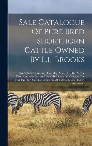Sale Catalogue Of Pure Bred Shorthorn Cattle Owned By L.L. Brooks: To Be Sold At Auction, Thursday, Mar. 10, 1887, At The Farm One Mile East And One ... At 2 O'Clock. Geo. Foster, Auctioneer - 9781018806563