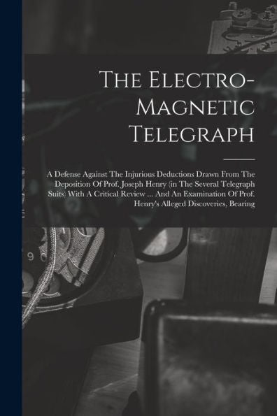 The Electro-Magnetic Telegraph: A Defense Against The Injurious Deductions Drawn From The Deposition Of Prof. Joseph Henry (In The Several Telegraph ... Of Prof. Henry's Alleged Discoveries, Bearing