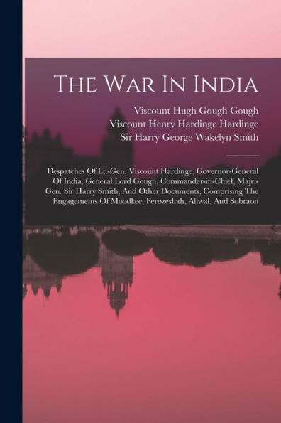 The War In India: Despatches Of Lt.-Gen. Viscount Hardinge, Governor-General Of India, General Lord Gough, Commander-In-Chief, Majr.-Gen. Sir Harry ... Of Moodkee, Ferozeshah, Aliwal, And Sobraon