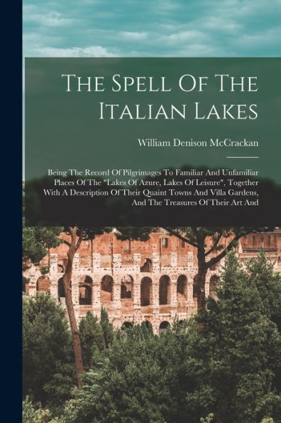 The Spell Of The Italian Lakes: Being The Record Of Pilgrimages To Familiar And Unfamiliar Places Of The "Lakes Of Azure, Lakes Of Leisure", Together ... Gardens, And The Treasures Of Their Art And