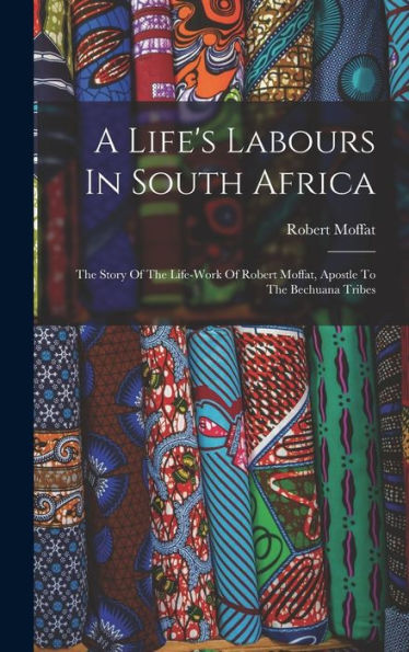 A Life's Labours In South Africa: The Story Of The Life-Work Of Robert Moffat, Apostle To The Bechuana Tribes - 9781018810683