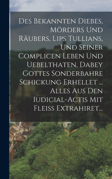 Des Bekannten Diebes, Mörders Und Räubers, Lips Tullians, Und Seiner Complicen Leben Und Uebelthaten, Dabey Gottes Sonderbahre Schickung Erhellet ... ... Mit Fleiß Extrahiret... (German Edition) - 9781018811215