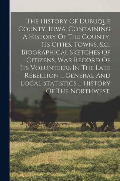 The History Of Dubuque County, Iowa, Containing A History Of The County, Its Cities, Towns, &C., Biographical Sketches Of Citizens, War Record Of Its ... Statistics ... History Of The Northwest, - 9781018813073