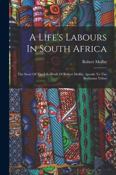 A Life's Labours In South Africa: The Story Of The Life-Work Of Robert Moffat, Apostle To The Bechuana Tribes - 9781018815312