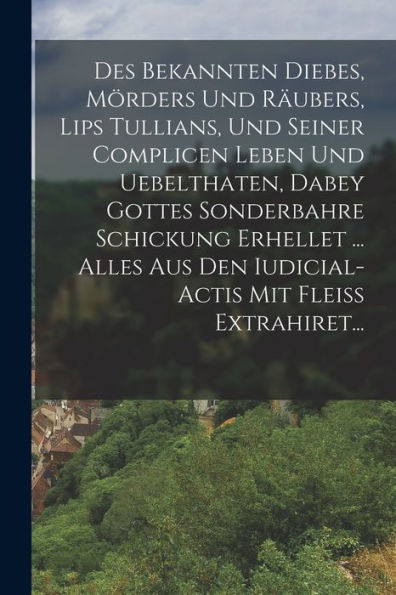 Des Bekannten Diebes, Mörders Und Räubers, Lips Tullians, Und Seiner Complicen Leben Und Uebelthaten, Dabey Gottes Sonderbahre Schickung Erhellet ... ... Mit Fleiß Extrahiret... (German Edition) - 9781018816012