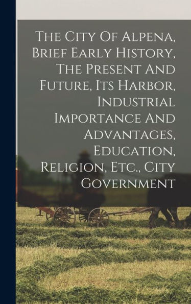 The City Of Alpena, Brief Early History, The Present And Future, Its Harbor, Industrial Importance And Advantages, Education, Religion, Etc., City Government - 9781018816661