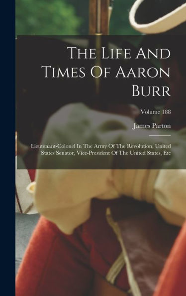 The Life And Times Of Aaron Burr: Lieutenant-Colonel In The Army Of The Revolution, United States Senator, Vice-President Of The United States, Etc; Volume 188