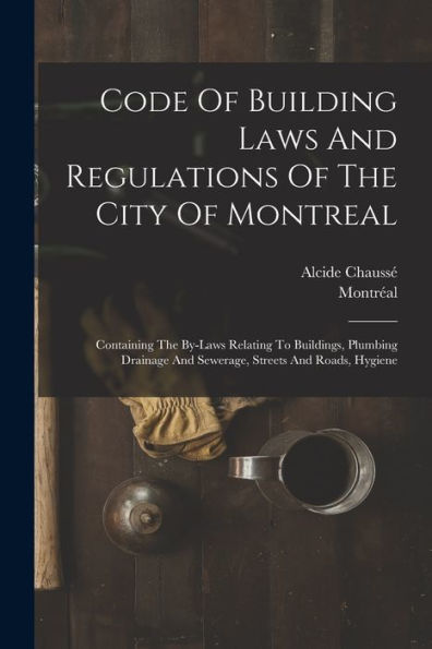 Code Of Building Laws And Regulations Of The City Of Montreal: Containing The By-Laws Relating To Buildings, Plumbing Drainage And Sewerage, Streets And Roads, Hygiene - 9781018820040