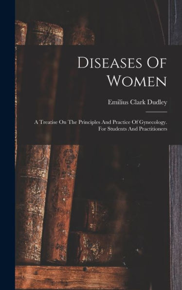 Diseases Of Women: A Treatise On The Principles And Practice Of Gynecology. For Students And Practitioners