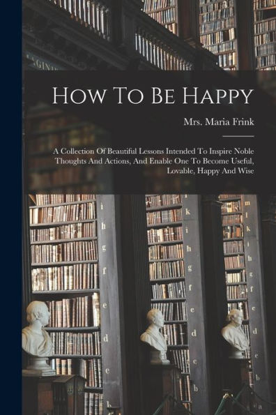 How To Be Happy: A Collection Of Beautiful Lessons Intended To Inspire Noble Thoughts And Actions, And Enable One To Become Useful, Lovable, Happy And Wise - 9781018821757