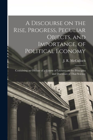 A Discourse On The Rise, Progress, Peculiar Objects, And Importance, Of Political Economy: Containing An Outline Of A Course Of Lectures On The Principles And Doctrines Of That Science