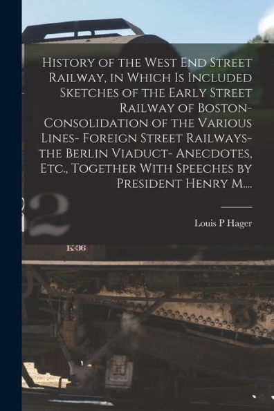 History Of The West End Street Railway, In Which Is Included Sketches Of The Early Street Railway Of Boston- Consolidation Of The Various Lines- ... With Speeches By President Henry M....