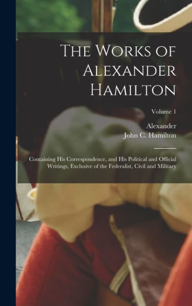 The Works Of Alexander Hamilton; Containing His Correspondence, And His Political And Official Writings, Exclusive Of The Federalist, Civil And Military; Volume 1 - 9781018852768