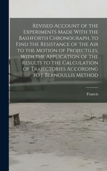 Revised Account Of The Experiments Made With The Bashforth Chronograph, To Find The Resistance Of The Air To The Motion Of Projectiles, With The ... According To J. Bernoullis Method - 9781018852867