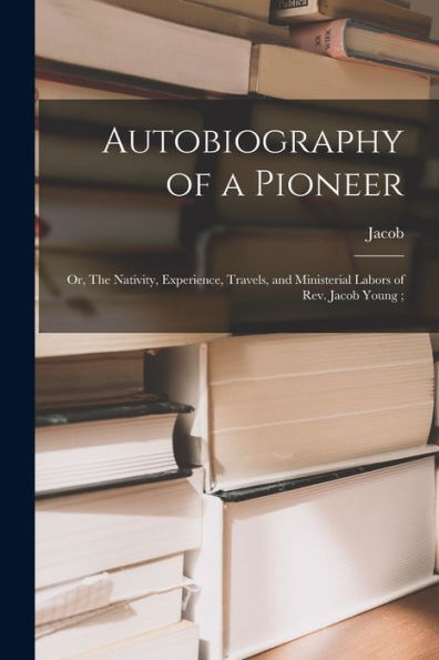 Autobiography Of A Pioneer: Or, The Nativity, Experience, Travels, And Ministerial Labors Of Rev. Jacob Young;