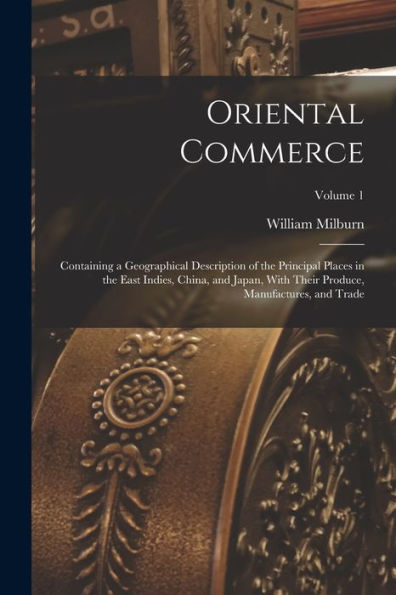 Oriental Commerce; Containing A Geographical Description Of The Principal Places In The East Indies, China, And Japan, With Their Produce, Manufactures, And Trade; Volume 1