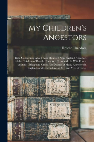 My Children's Ancestors; Data Concerning About Four Hundred New England Ancestors Of The Children Of Roselle Theodore Cross And His Wife Emma Asenath ... And Descendants Of Mr. And Mrs. Cross's...