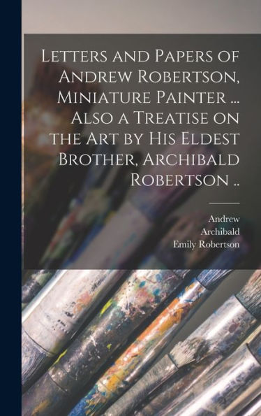 Letters And Papers Of Andrew Robertson, Miniature Painter ... Also A Treatise On The Art By His Eldest Brother, Archibald Robertson .. - 9781018857367
