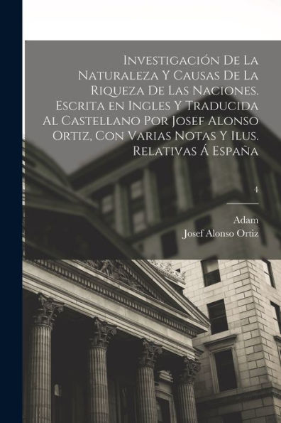 Investigación De La Naturaleza Y Causas De La Riqueza De Las Naciones. Escrita En Ingles Y Traducida Al Castellano Por Josef Alonso Ortiz, Con Varias ... Ilus. Relativas Á España; 4 (Spanish Edition) - 9781018858081
