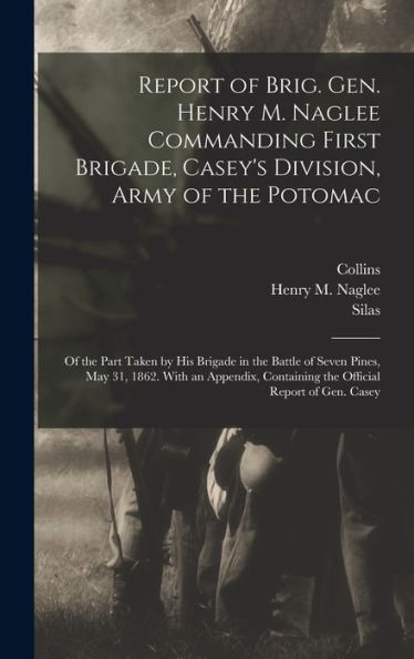Report Of Brig. Gen. Henry M. Naglee Commanding First Brigade, Casey's Division, Army Of The Potomac: Of The Part Taken By His Brigade In The Battle ... Containing The Official Report Of Gen. Casey - 9781018858401