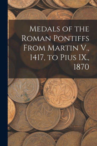 Medals Of The Roman Pontiffs From Martin V., 1417, To Pius Ix., 1870 - 9781018860664