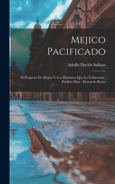 Mejico Pacificado: El Progreso De Mejico Y Los Hombres Que Lo Gobiernan; Porfirio Diaz - Bernardo Reyes (Spanish Edition) - 9781018862989