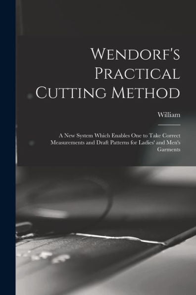 Wendorf's Practical Cutting Method; A New System Which Enables One To Take Correct Measurements And Draft Patterns For Ladies' And Men's Garments - 9781018865607