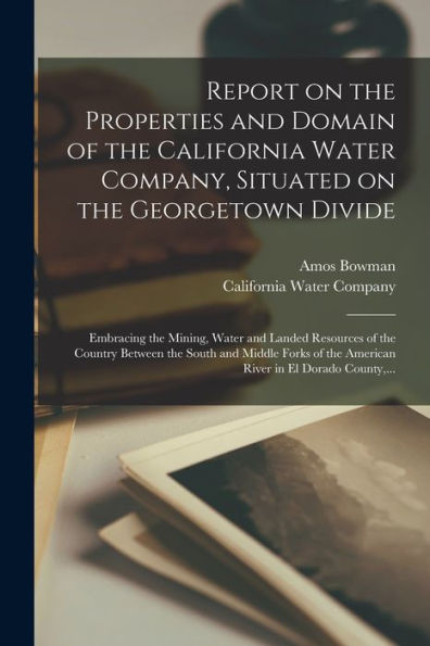 Report On The Properties And Domain Of The California Water Company, Situated On The Georgetown Divide: Embracing The Mining, Water And Landed ... The American River In El Dorado County, ... - 9781018870496