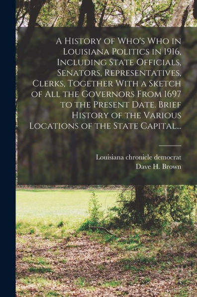 A History Of Who's Who In Louisiana Politics In 1916, Including State Officials, Senators, Representatives, Clerks, Together With A Sketch Of All The ... The Various Locations Of The State Capital... - 9781018870779