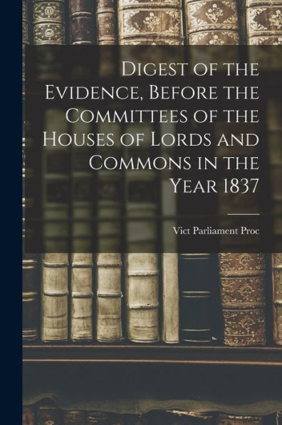 Digest Of The Evidence, Before The Committees Of The Houses Of Lords And Commons In The Year 1837