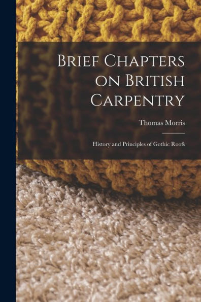 Brief Chapters On British Carpentry: History And Principles Of Gothic Roofs
