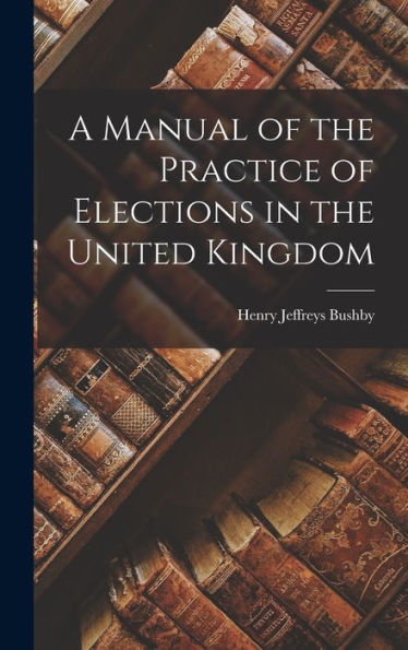 A Manual Of The Practice Of Elections In The United Kingdom