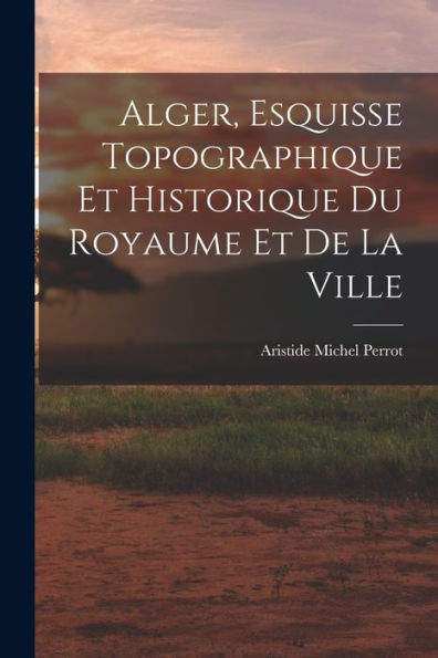 Alger, Esquisse Topographique Et Historique Du Royaume Et De La Ville - 9781018891712