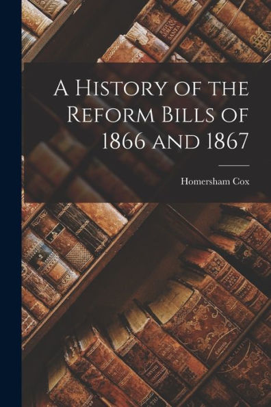 A History Of The Reform Bills Of 1866 And 1867