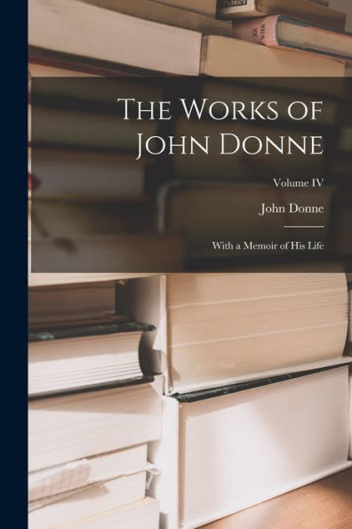 The Works Of John Donne: With A Memoir Of His Life; Volume Iv