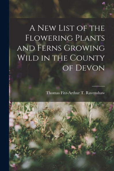 A New List Of The Flowering Plants And Ferns Growing Wild In The County Of Devon - 9781018909066