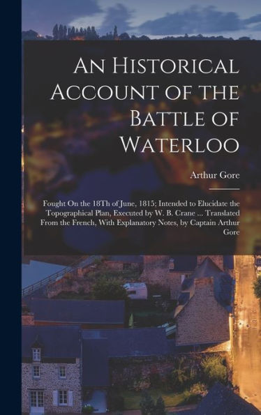 An Historical Account Of The Battle Of Waterloo: Fought On The 18Th Of June, 1815; Intended To Elucidate The Topographical Plan, Executed By W. B. ... Explanatory Notes, By Captain Arthur Gore